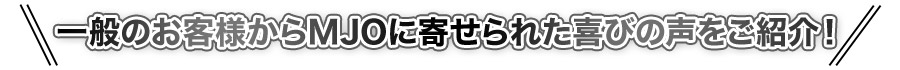 一般のお客様からMJOに寄せられた喜びの声をご紹介!