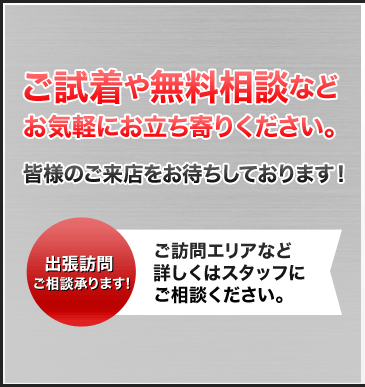 ご試着や無料相談などお気軽にお立ち寄りください。皆様のご来店をお待ちしております！ 出張訪問ご相談承ります! ご訪問エリアなど詳しくはスタッフにご相談ください。