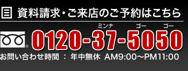 資料請求・ご来店のご予約はこちら フリーダイヤル 0120-37-5050 お問い合わせ時間：年中無休 AM9:00〜PM11:00