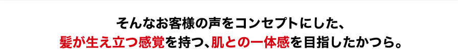 そんなお客様の声をコンセプトにした、髪が生え立つ感覚を持つ、肌との一体感を目指したかつら。