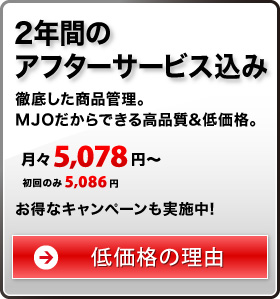 2年間のアフターサービス込み 徹底した商品管理。MJOだからできる高品質&低価格。 月々8,330円〜 お得なキャンペーンも実施中！ 低価格の理由