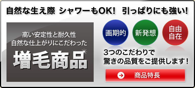 自然な生え際 シャワーもOK！ 引っ張りにも強い！ 高い安定性と耐久性 自然な仕上がりにこだわった増毛商品 画期的 新発想 自由自在の3つのこだわりで驚きの品質をご提供します! 商品特長