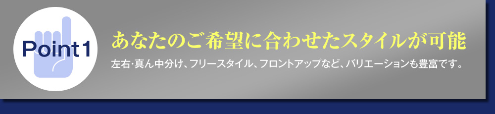 Point1あなたのご希望に合わせたスタイルが可能左右・真ん中分け、フリースタイル、フロントアップなど、バリエーションも豊富です。