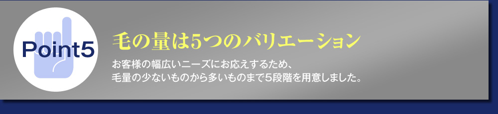 Point5毛の量は５つのバリエーション お客様の幅広いニーズにお応えするため、
毛量の少ないものから多いものまで５段階を用意しました。