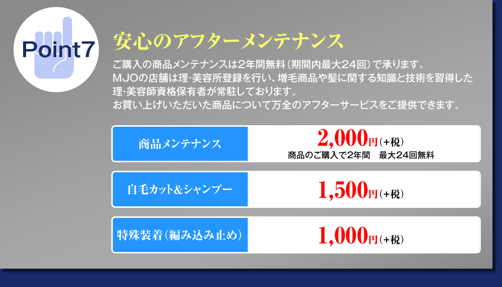 Point7安心のアフターメンテナンス 商品メンテナンス2,000円（税別） 自毛カット＆シャンプー1,500円（税別） 特殊装着（編み込み止め）1,000円（税別）