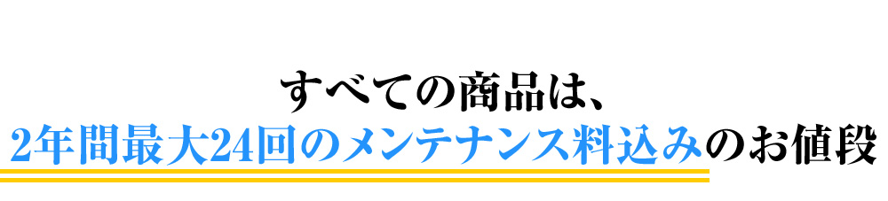 すべての商品は、
2年間最大24回のメンテナンス料込みのお値段