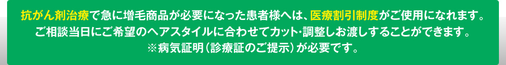 抗がん剤治療で急に増毛商品が必要になった患者様へは、医療割引制度がご使用になれます。
ご相談当日にご希望のヘアスタイルに合わせてカット・調整しお渡しすることができます。
※病気証明（診療証のご提示）が必要です。