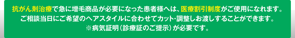 抗がん剤治療で急に増毛商品が必要になった患者様へは、医療割引制度がご使用になれます。
ご相談当日にご希望のヘアスタイルに合わせてカット・調整しお渡しすることができます。
※病気証明（診療証のご提示）が必要です。