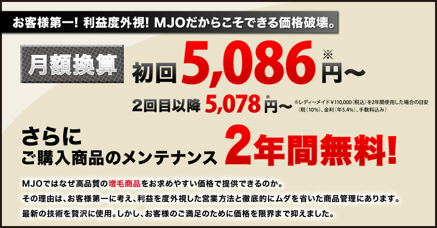 お客様第一！利益度外視！MJOだからこそできる価格破壊。月額換算8,330円〜※ ご購入商品のメンテナンス さらに2年間無料! ※レディーメイド（￥178,500　税込み、金利・手数料込み）を2年間使用した場合。 MJOではなぜ高品質の増毛商品をお求めやすい価格で提供できるのか。その理由は、お客様第一に考え、利益を度外視した営業方法と徹底的にムダを省いた商品管理にあります。最新の技術を贅沢に使用。しかし、お客様のご満足のために価格を限界まで抑えました。