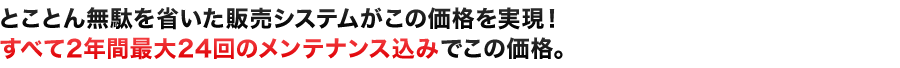 とことん無駄を省いた販売システムがこの価格を実現！すべて2年間最大24回のメンテナンス込みでこの価格。