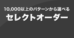 10,000以上のパターンから選べる セレクトオーダー