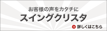 お客様の声をカタチに スイングクリスタ 誕生!! 詳しくはこちら