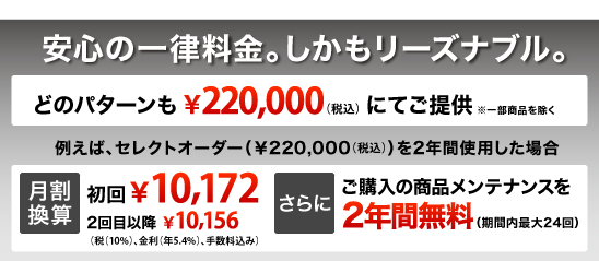 安心の一律料金。しかもリーズナブル。どのパターンも￥210,000 (税込み)にてご提供 ※一部商品を除く 例えば、セレクトオーダー（￥210,000）を2年間使用した場合 月割換算￥9,800（税込み、金利・手数料込み）さらにご購入の商品メンテナンスを2年間無料（期間内最大24回）