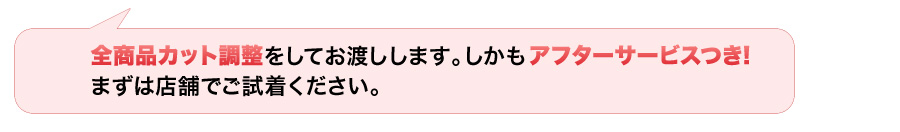 全商品カット調整をしてお渡しします。しかもアフタービスつき！まずは店舗でご試着ください！