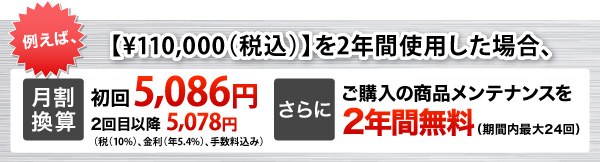 例えば、（￥170,000+税）を2年間使用した場合、月割換算￥8,565(税（8％）、金利（年6％）、手数料込み) さらにご購入の商品メンテナンスを2年間無料（期間内最大24回）