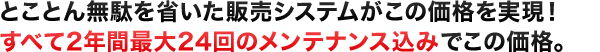 とことん無駄を省いた販売システムがこの価格を実現！すべて2年間最大24回のメンテナンス込みでこの価格。