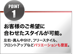 POINT1 お客様のご希望に合わせたスタイルが可能。左右・真ん中分け、フリースタイル、フロントアップなどバリエーションも豊富。