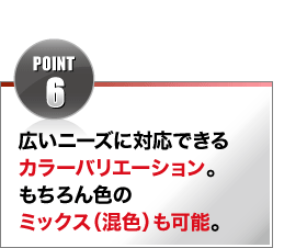 POINT6 広いニーズに対応できるカラーバリエーション。もちろん色のミックス(混色)も可能。